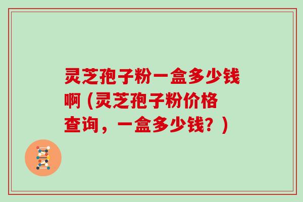 灵芝孢子粉一盒多少钱啊 (灵芝孢子粉价格查询,一盒多少钱?)