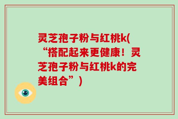 灵芝孢子粉与红桃k(“搭配起来更健康!灵芝孢子粉与红桃k的完美组合”)