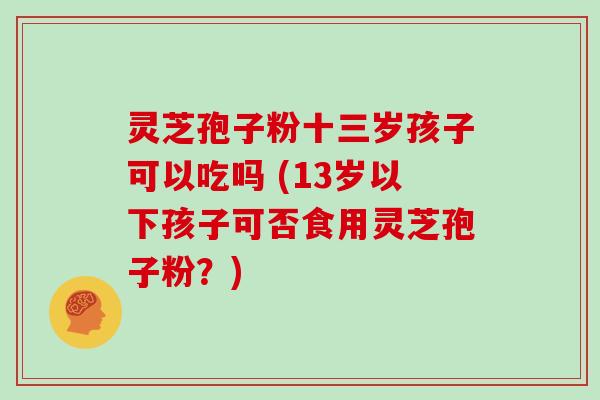 灵芝孢子粉十三岁孩子可以吃吗 (13岁以下孩子可否食用灵芝孢子粉?)