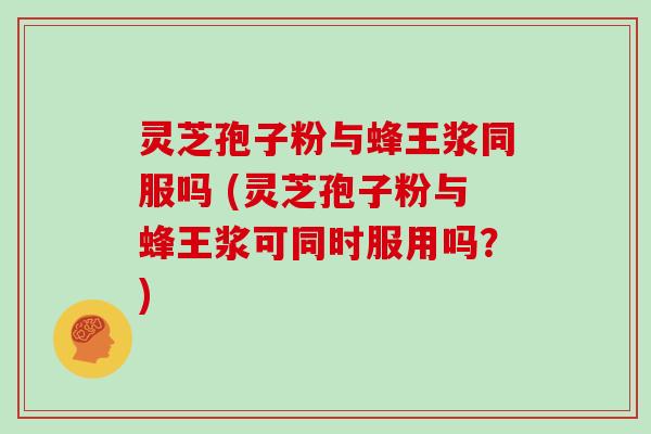 灵芝孢子粉与蜂王浆同服吗 (灵芝孢子粉与蜂王浆可同时服用吗?)