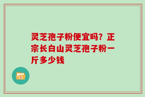 灵芝孢子粉便宜吗?正宗长白山灵芝孢子粉一斤多少钱