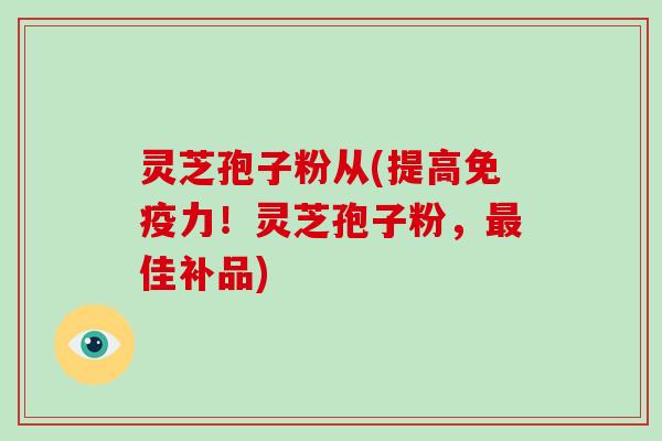 灵芝孢子粉从(提高免疫力！灵芝孢子粉，最佳补品)
