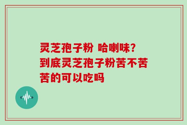 灵芝孢子粉 哈喇味？到底灵芝孢子粉苦不苦苦的可以吃吗