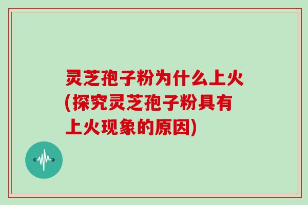 灵芝孢子粉为什么上火(探究灵芝孢子粉具有上火现象的原因)