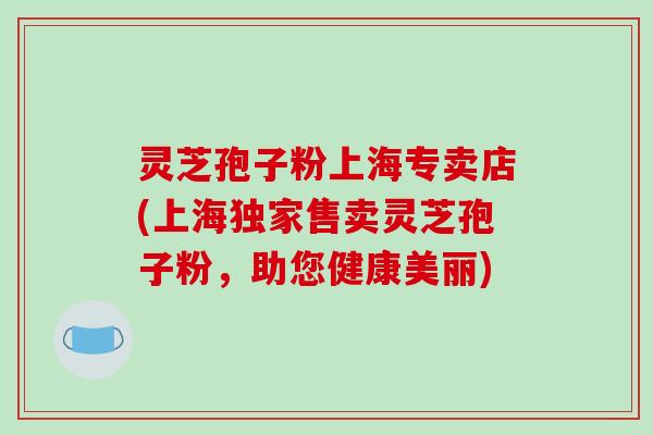 灵芝孢子粉上海专卖店(上海独家售卖灵芝孢子粉,助您健康美丽)