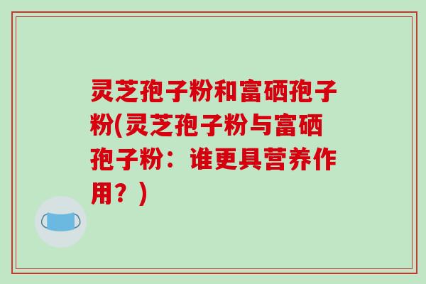 灵芝孢子粉和富硒孢子粉(灵芝孢子粉与富硒孢子粉:谁更具营养作用?)
