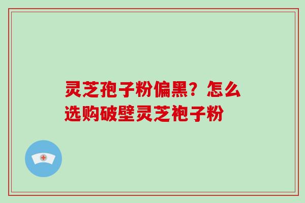 灵芝孢子粉偏黑？怎么选购破壁灵芝袍子粉