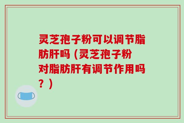 灵芝孢子粉可以调节脂肪肝吗 (灵芝孢子粉对脂肪肝有调节作用吗?)