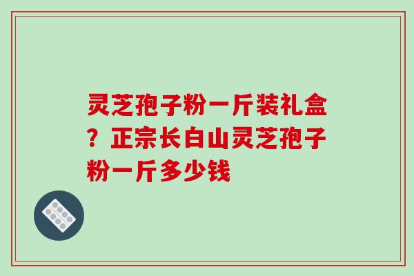 灵芝孢子粉一斤装礼盒?正宗长白山灵芝孢子粉一斤多少钱