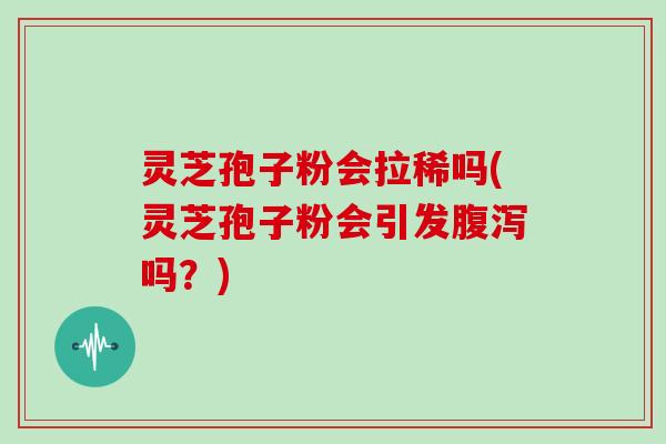 灵芝孢子粉会拉稀吗(灵芝孢子粉会引发腹泻吗?)