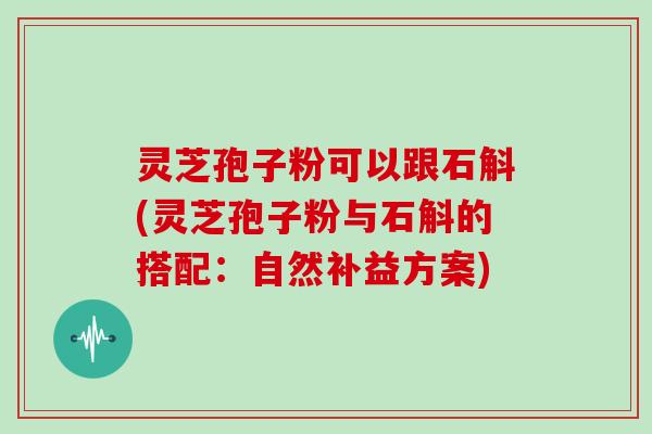 灵芝孢子粉可以跟石斛(灵芝孢子粉与石斛的搭配:自然补益方案)
