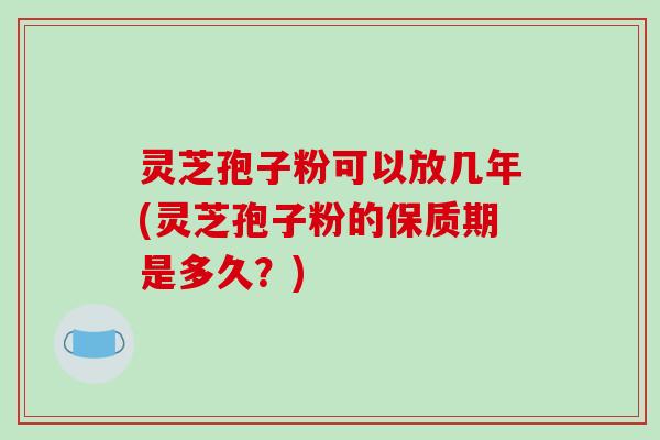 灵芝孢子粉可以放几年(灵芝孢子粉的保质期是多久？)