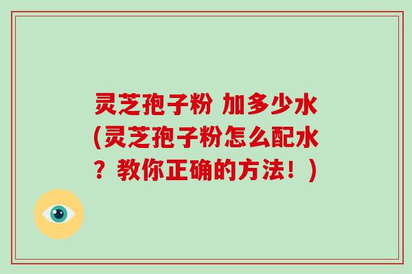 灵芝孢子粉 加多少水(灵芝孢子粉怎么配水？教你正确的方法！)