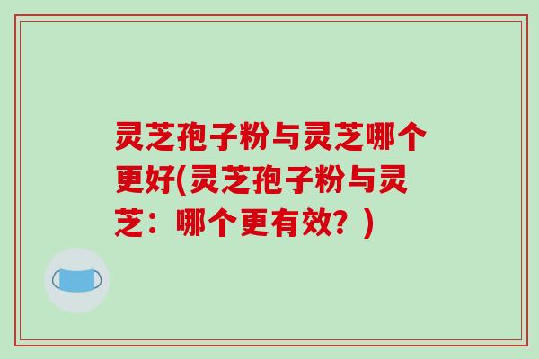 灵芝孢子粉与灵芝哪个更好(灵芝孢子粉与灵芝:哪个更有效?)
