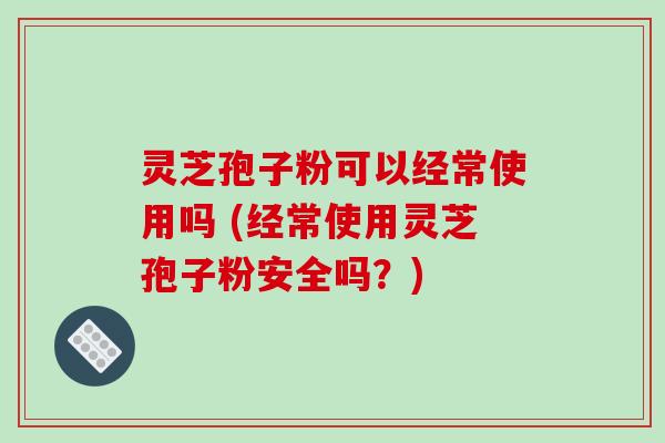 灵芝孢子粉可以经常使用吗 (经常使用灵芝孢子粉安全吗?)