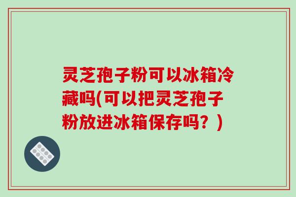 灵芝孢子粉可以冰箱冷藏吗(可以把灵芝孢子粉放进冰箱保存吗?)