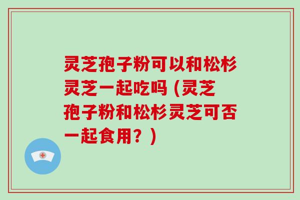 灵芝孢子粉可以和松杉灵芝一起吃吗 (灵芝孢子粉和松杉灵芝可否一起食用?)