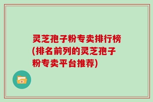 灵芝孢子粉专卖排行榜(排名前列的灵芝孢子粉专卖平台推荐)