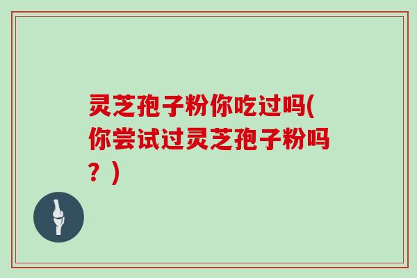 灵芝孢子粉你吃过吗(你尝试过灵芝孢子粉吗?)