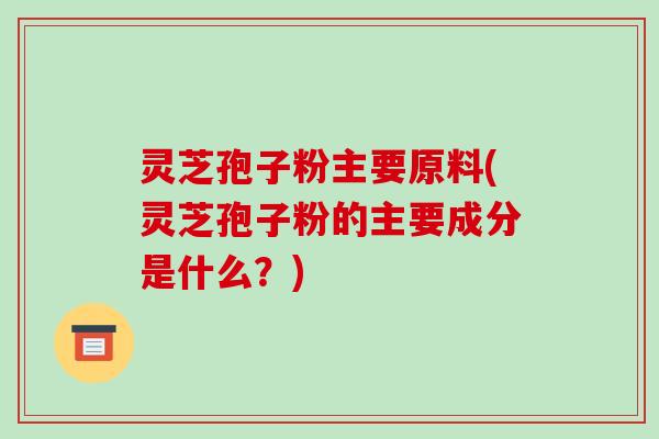 灵芝孢子粉主要原料(灵芝孢子粉的主要成分是什么?)