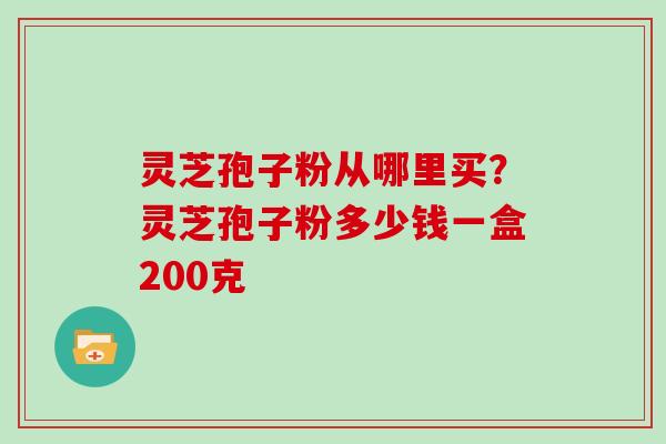 灵芝孢子粉从哪里买?灵芝孢子粉多少钱一盒200克