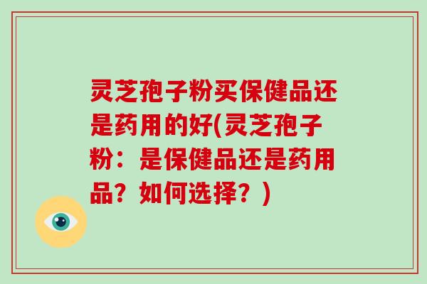 灵芝孢子粉买保健品还是药用的好(灵芝孢子粉:是保健品还是药用品?如何选择?)