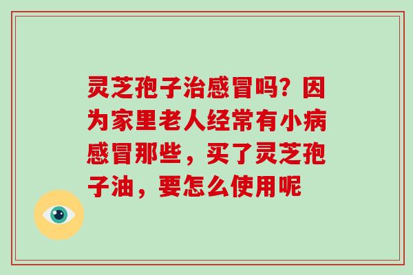 灵芝孢子治感冒吗?因为家里老人经常有小病感冒那些,买了灵芝孢子油,要怎么使用呢