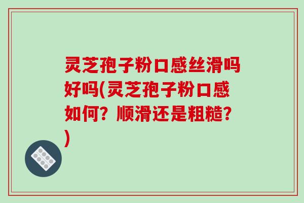 灵芝孢子粉口感丝滑吗好吗(灵芝孢子粉口感如何?顺滑还是粗糙?)