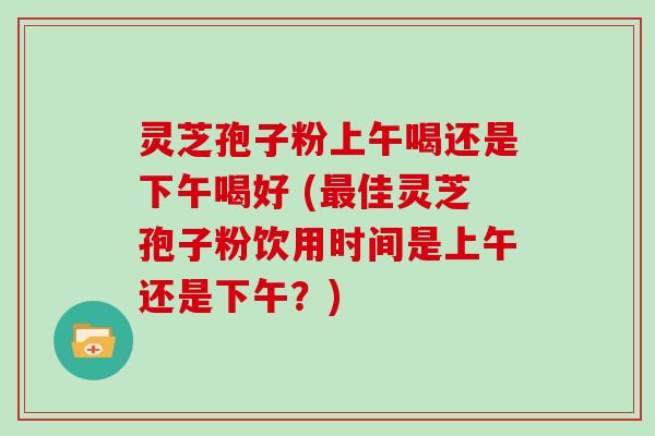 灵芝孢子粉上午喝还是下午喝好 (最佳灵芝孢子粉饮用时间是上午还是下午？)