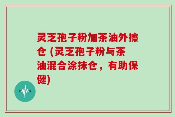 灵芝孢子粉加茶油外擦仓 (灵芝孢子粉与茶油混合涂抹仓,有助保健)