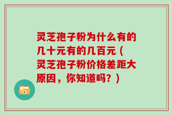 灵芝孢子粉为什么有的几十元有的几百元 (灵芝孢子粉价格差距大原因，你知道吗？)
