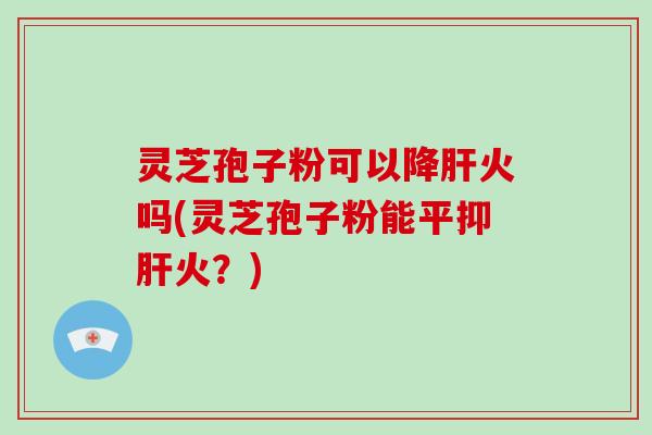 灵芝孢子粉可以降肝火吗(灵芝孢子粉能平抑肝火?)