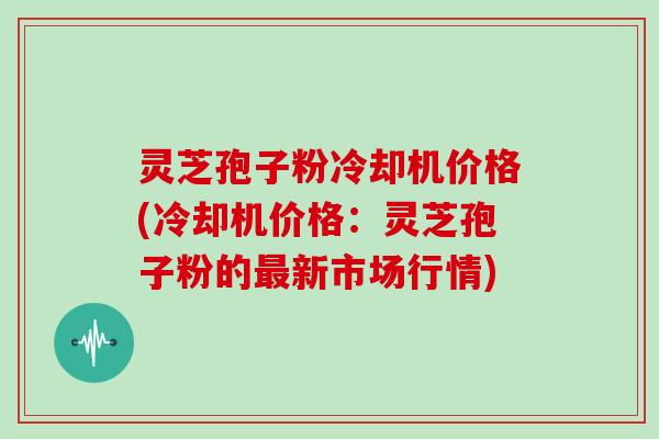 灵芝孢子粉冷却机价格(冷却机价格:灵芝孢子粉的最新市场行情)