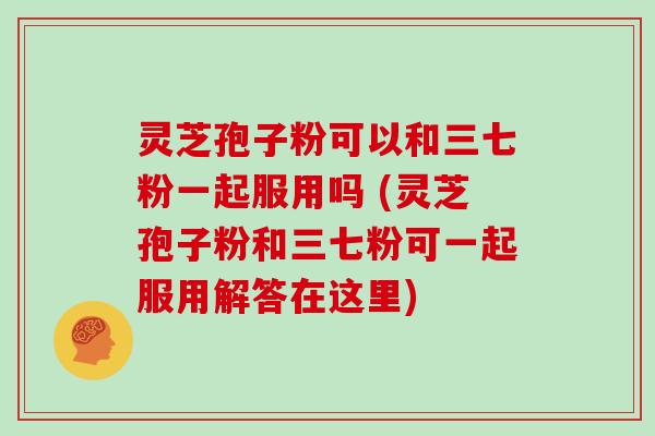 灵芝孢子粉可以和三七粉一起服用吗 (灵芝孢子粉和三七粉可一起服用解答在这里)