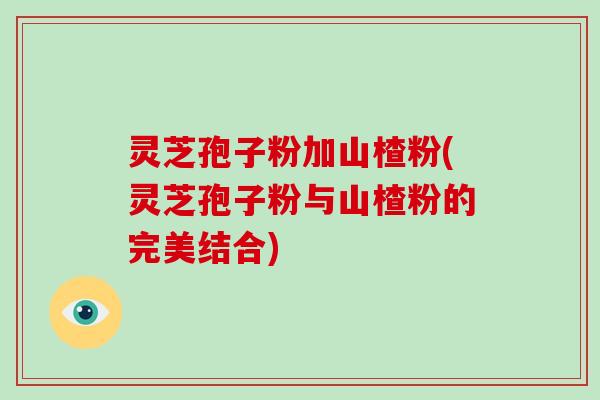 灵芝孢子粉加山楂粉(灵芝孢子粉与山楂粉的完美结合)