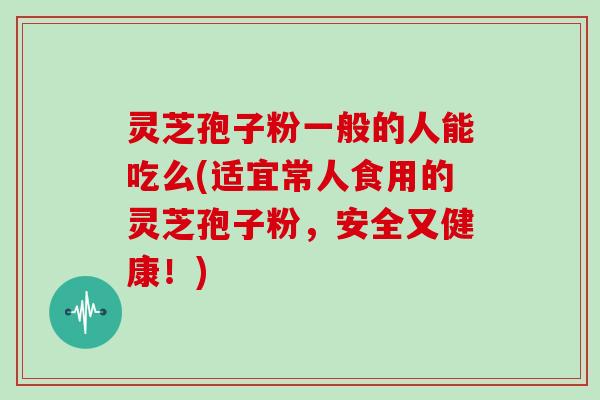 灵芝孢子粉一般的人能吃么(适宜常人食用的灵芝孢子粉,安全又健康!)