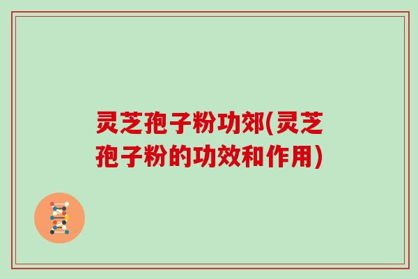 灵芝孢子粉功郊(灵芝孢子粉的功效和作用)