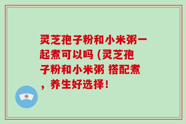 灵芝孢子粉和小米粥一起煮可以吗 (灵芝孢子粉和小米粥 搭配煮，养生好选择！