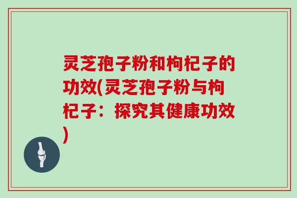 灵芝孢子粉和枸杞子的功效(灵芝孢子粉与枸杞子：探究其健康功效)