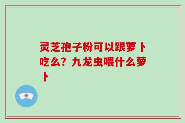 灵芝孢子粉可以跟萝卜吃么?九龙虫喂什么萝卜