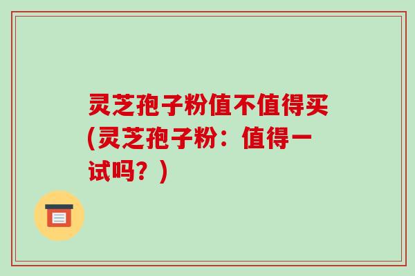 灵芝孢子粉值不值得买(灵芝孢子粉:值得一试吗?)