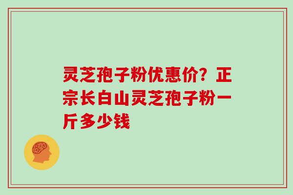 灵芝孢子粉优惠价?正宗长白山灵芝孢子粉一斤多少钱