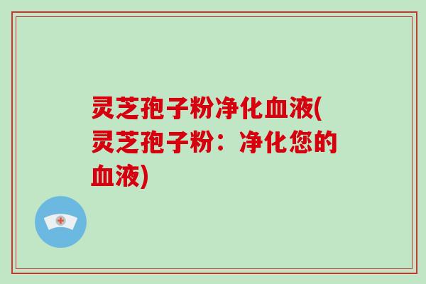 灵芝孢子粉净化血液(灵芝孢子粉：净化您的血液)