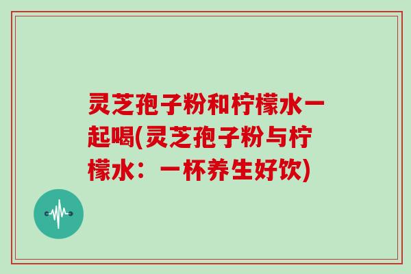 灵芝孢子粉和柠檬水一起喝(灵芝孢子粉与柠檬水:一杯养生好饮)
