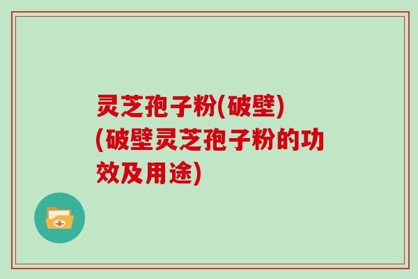 灵芝孢子粉(破壁) (破壁灵芝孢子粉的功效及用途)