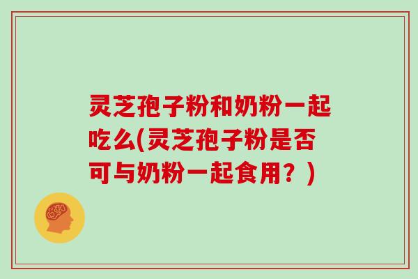 灵芝孢子粉和奶粉一起吃么(灵芝孢子粉是否可与奶粉一起食用?)