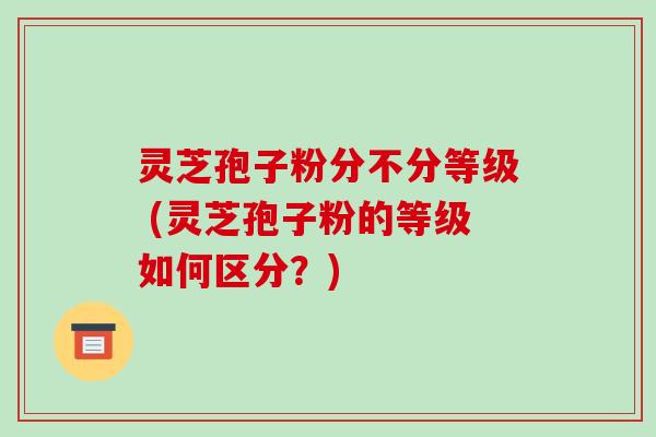 灵芝孢子粉分不分等级 (灵芝孢子粉的等级如何区分?)