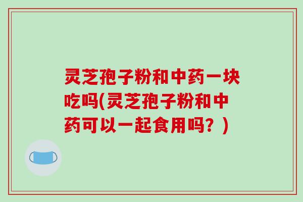 灵芝孢子粉和中药一块吃吗(灵芝孢子粉和中药可以一起食用吗?)