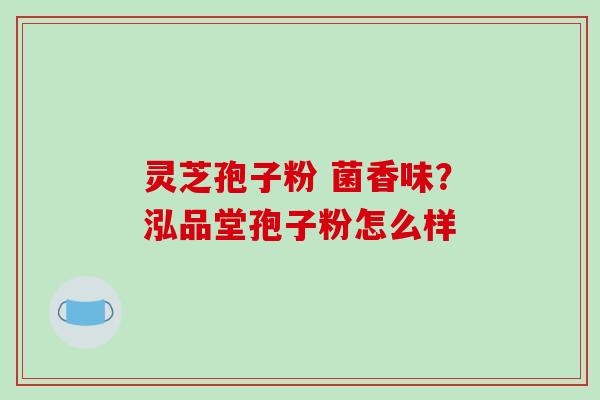 灵芝孢子粉 菌香味?泓品堂孢子粉怎么样
