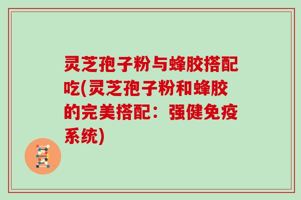 灵芝孢子粉与蜂胶搭配吃(灵芝孢子粉和蜂胶的完美搭配:强健免疫系统)